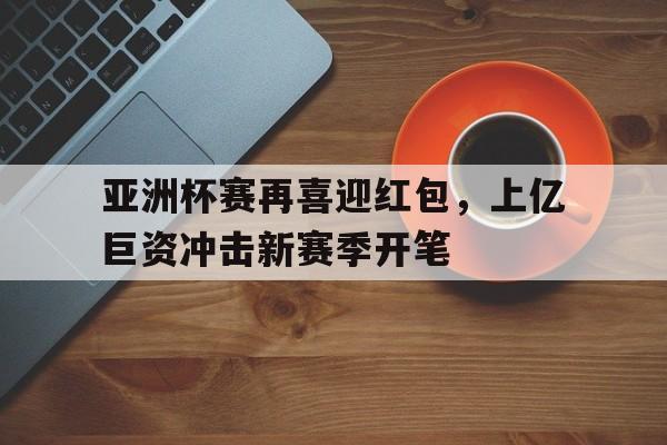 亚洲杯赛再喜迎红包,上亿巨资冲击新赛季开笔 亚洲杯赛再喜迎红包,上亿巨资冲击新赛季开笔